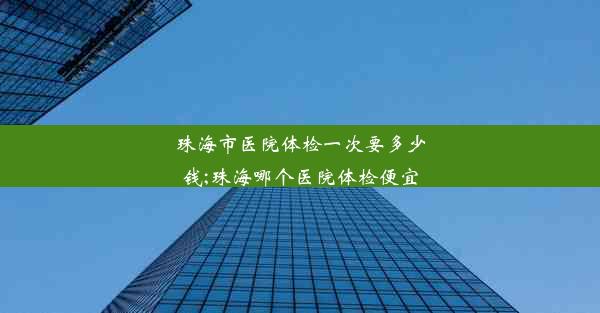 珠海市医院体检一次要多少钱;珠海哪个医院体检便宜