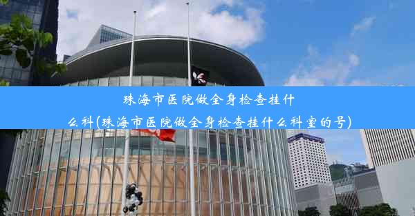 珠海市医院做全身检查挂什么科(珠海市医院做全身检查挂什么科室的号)