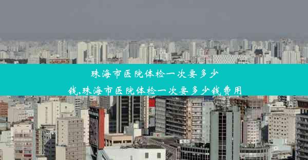 <b>珠海市医院体检一次要多少钱,珠海市医院体检一次要多少钱费用</b>