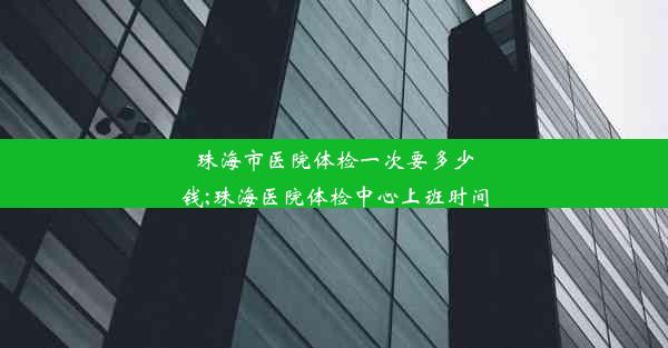 珠海市医院体检一次要多少钱;珠海医院体检中心上班时间