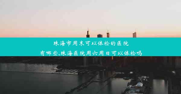 珠海市周末可以体检的医院有哪些,珠海医院周六周日可以体检吗