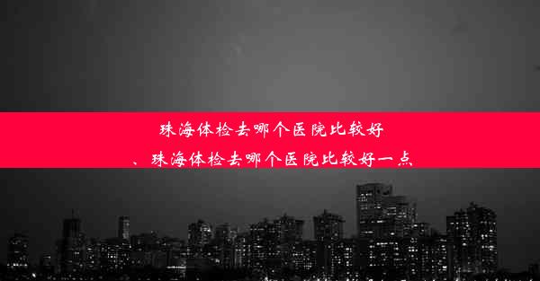 珠海体检去哪个医院比较好、珠海体检去哪个医院比较好一点