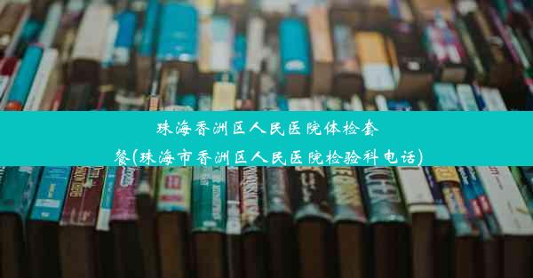 珠海香洲区人民医院体检套餐(珠海市香洲区人民医院检验科电话)