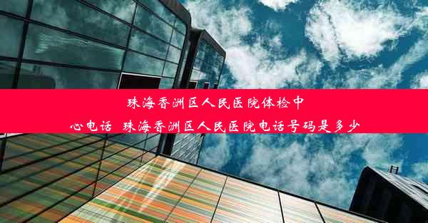 珠海香洲区人民医院体检中心电话_珠海香洲区人民医院电话号码是多少