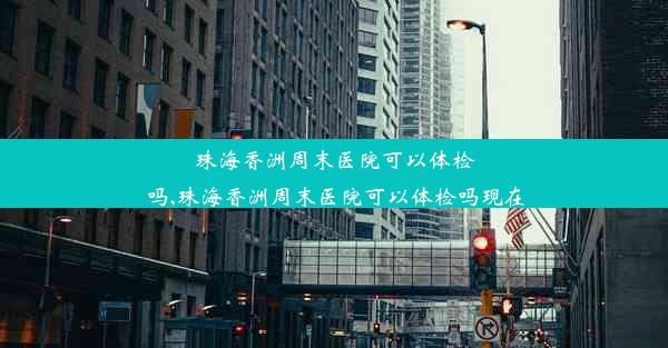 珠海香洲周末医院可以体检吗,珠海香洲周末医院可以体检吗现在