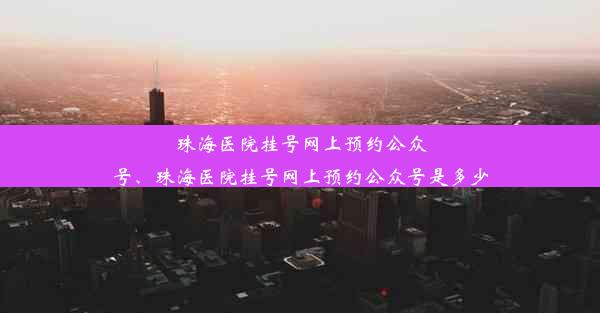 珠海医院挂号网上预约公众号、珠海医院挂号网上预约公众号是多少