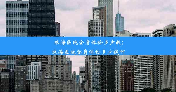 珠海医院全身体检多少钱;珠海医院全身体检多少钱啊