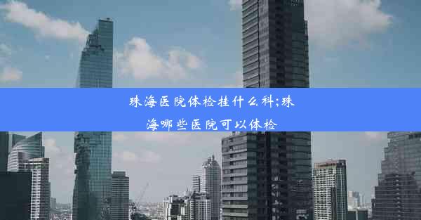 珠海医院体检挂什么科;珠海哪些医院可以体检