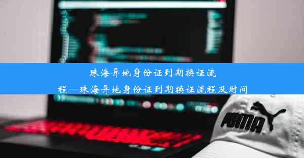 珠海异地身份证到期换证流程—珠海异地身份证到期换证流程及时间