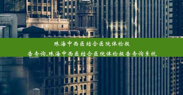 珠海中西医结合医院体检报告查询,珠海中西医结合医院体检报告查询系统