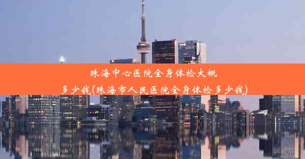 珠海中心医院全身体检大概多少钱(珠海市人民医院全身体检多少钱)