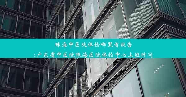 珠海中医院体检哪里看报告;广东省中医院珠海医院体检中心上班时间