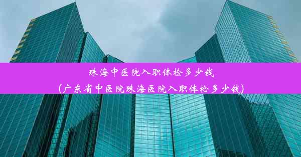 珠海中医院入职体检多少钱(广东省中医院珠海医院入职体检多少钱)