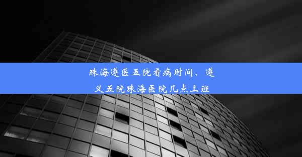 珠海遵医五院看病时间、遵义五院珠海医院几点上班