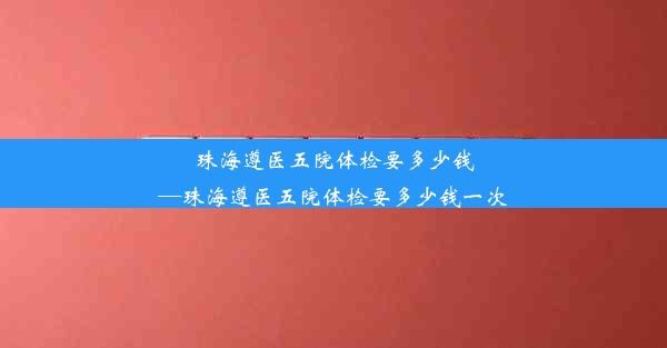 珠海遵医五院体检要多少钱—珠海遵医五院体检要多少钱一次