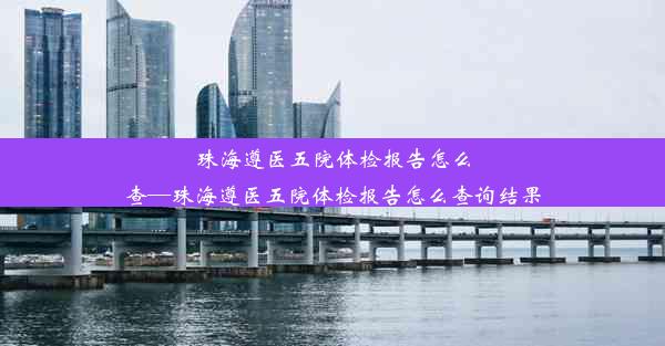 珠海遵医五院体检报告怎么查—珠海遵医五院体检报告怎么查询结果