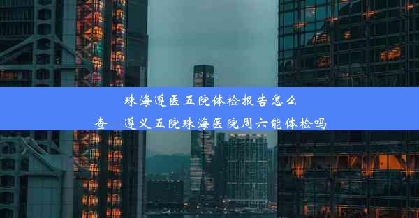 珠海遵医五院体检报告怎么查—遵义五院珠海医院周六能体检吗