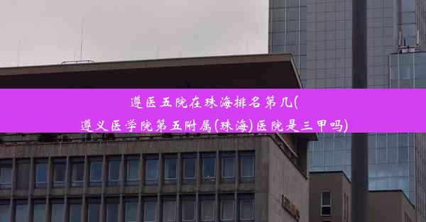 遵医五院在珠海排名第几(遵义医学院第五附属(珠海)医院是三甲吗)