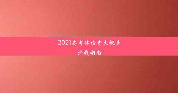 2021高考体检费大概多少钱湖南