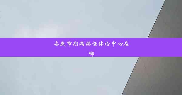 安庆市期满换证体检中心在哪