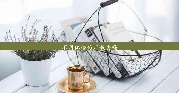 <b>不用体检的厂敢去吗</b>