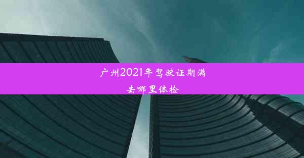 <b>广州2021年驾驶证期满去哪里体检</b>