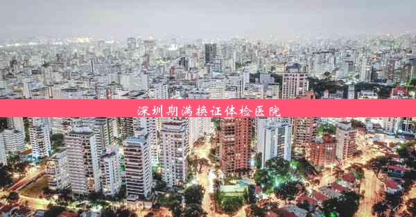 深圳期满换证体检医院