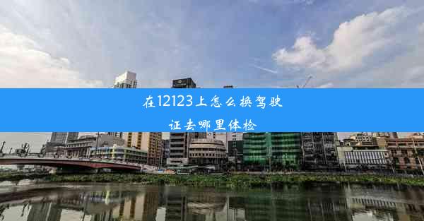 在12123上怎么换驾驶证去哪里体检