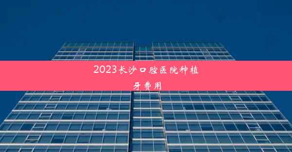 2023长沙口腔医院种植牙费用