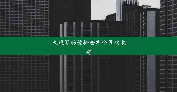 大连胃肠镜检查哪个医院最好