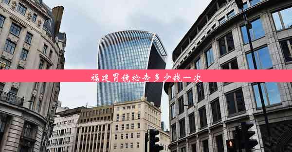 <b>福建胃镜检查多少钱一次</b>