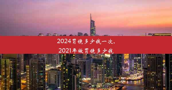 2024胃镜多少钱一次,2021年做胃镜多少钱