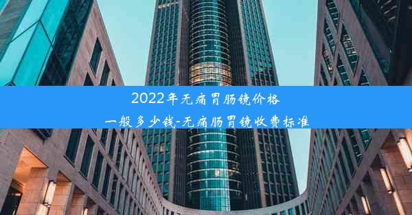 2022年无痛胃肠镜价格一般多少钱-无痛肠胃镜收费标准