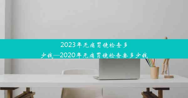 2023年无痛胃镜检查多少钱—2020年无痛胃镜检查要多少钱