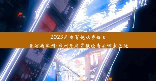 2023无痛胃镜收费价目表河南郑州-郑州无痛胃镜检查去哪家医院