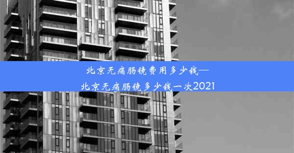 北京无痛肠镜费用多少钱—北京无痛肠镜多少钱一次2021