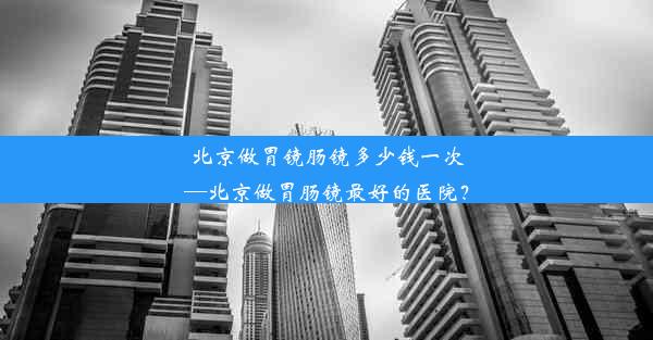 <b>北京做胃镜肠镜多少钱一次—北京做胃肠镜最好的医院？</b>