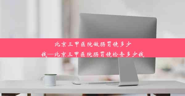 北京三甲医院做肠胃镜多少钱—北京三甲医院肠胃镜检查多少钱