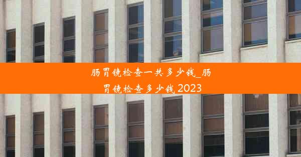 <b>肠胃镜检查一共多少钱_肠胃镜检查多少钱 2023</b>