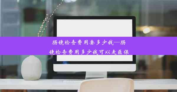 肠镜检查费用要多少钱—肠镜检查费用多少钱可以走医保