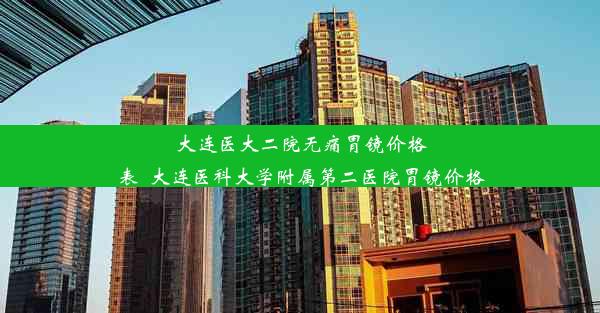 大连医大二院无痛胃镜价格表_大连医科大学附属第二医院胃镜价格