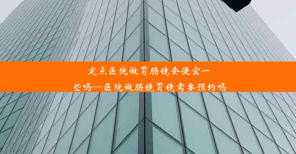 <b>定点医院做胃肠镜会便宜一些吗—医院做肠镜胃镜需要预约吗</b>