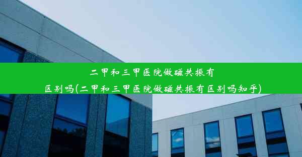 二甲和三甲医院做磁共振有区别吗(二甲和三甲医院做磁共振有区别吗知乎)