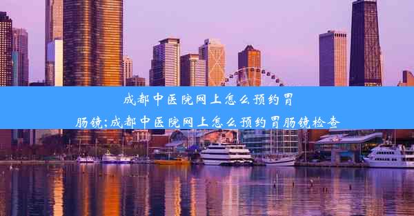 成都中医院网上怎么预约胃肠镜;成都中医院网上怎么预约胃肠镜检查