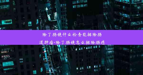 除了肠镜什么检查能排除肠道肿瘤-除了肠镜怎么排除肠癌