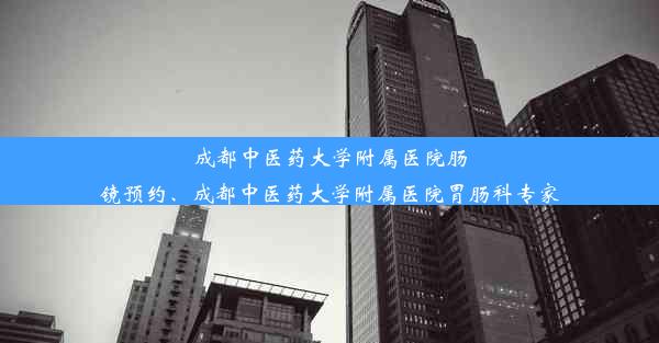 成都中医药大学附属医院肠镜预约、成都中医药大学附属医院胃肠科专家