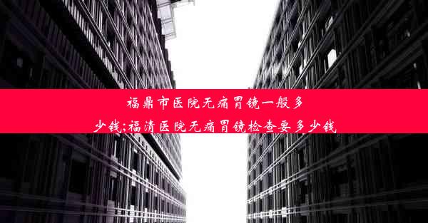 福鼎市医院无痛胃镜一般多少钱;福清医院无痛胃镜检查要多少钱