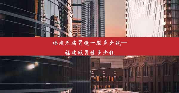 福建无痛胃镜一般多少钱—福建做胃镜多少钱