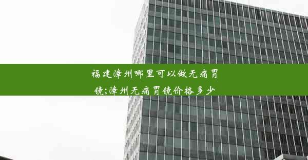 福建漳州哪里可以做无痛胃镜;漳州无痛胃镜价格多少