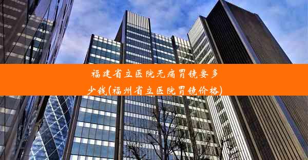 福建省立医院无痛胃镜要多少钱(福州省立医院胃镜价格)